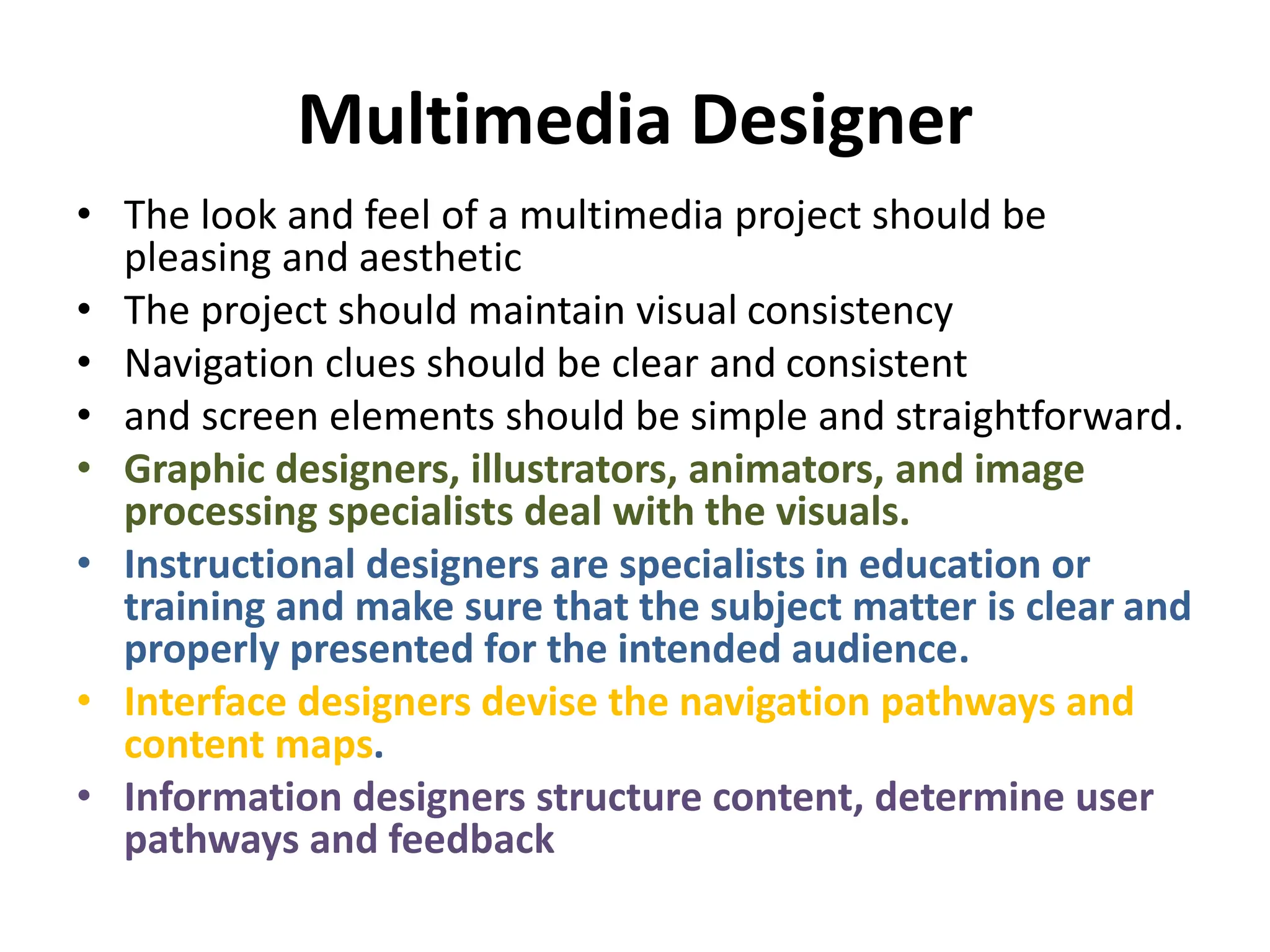 Multimedia Designer
• The look and feel of a multimedia project should be
pleasing and aesthetic
• The project should maintain visual consistency
• Navigation clues should be clear and consistent
• and screen elements should be simple and straightforward.
• Graphic designers, illustrators, animators, and image
processing specialists deal with the visuals.
• Instructional designers are specialists in education or
training and make sure that the subject matter is clear and
properly presented for the intended audience.
• Interface designers devise the navigation pathways and
content maps.
• Information designers structure content, determine user
pathways and feedback
 