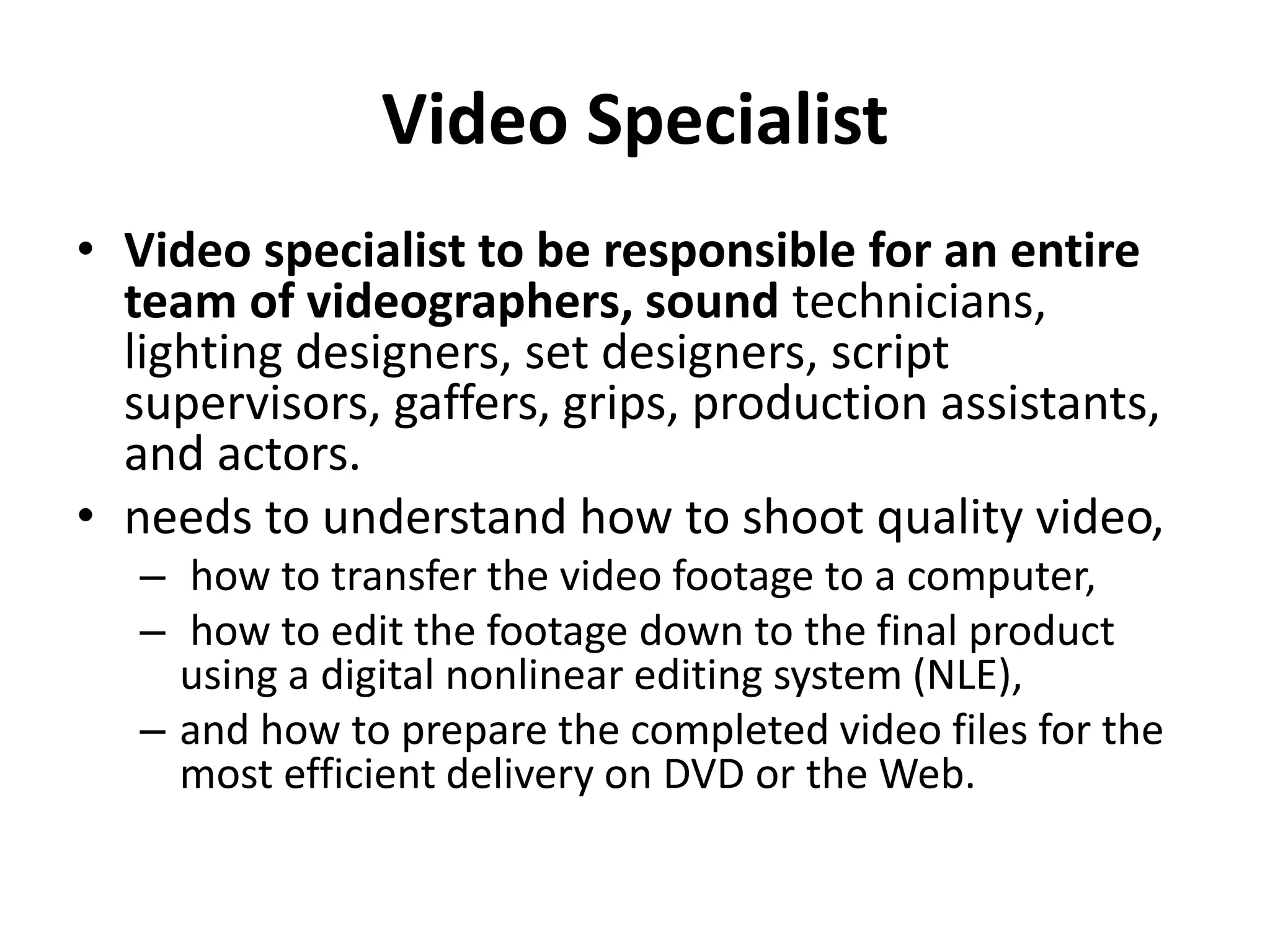 Video Specialist
• Video specialist to be responsible for an entire
team of videographers, sound technicians,
lighting designers, set designers, script
supervisors, gaffers, grips, production assistants,
and actors.
• needs to understand how to shoot quality video,
– how to transfer the video footage to a computer,
– how to edit the footage down to the final product
using a digital nonlinear editing system (NLE),
– and how to prepare the completed video files for the
most efficient delivery on DVD or the Web.
 