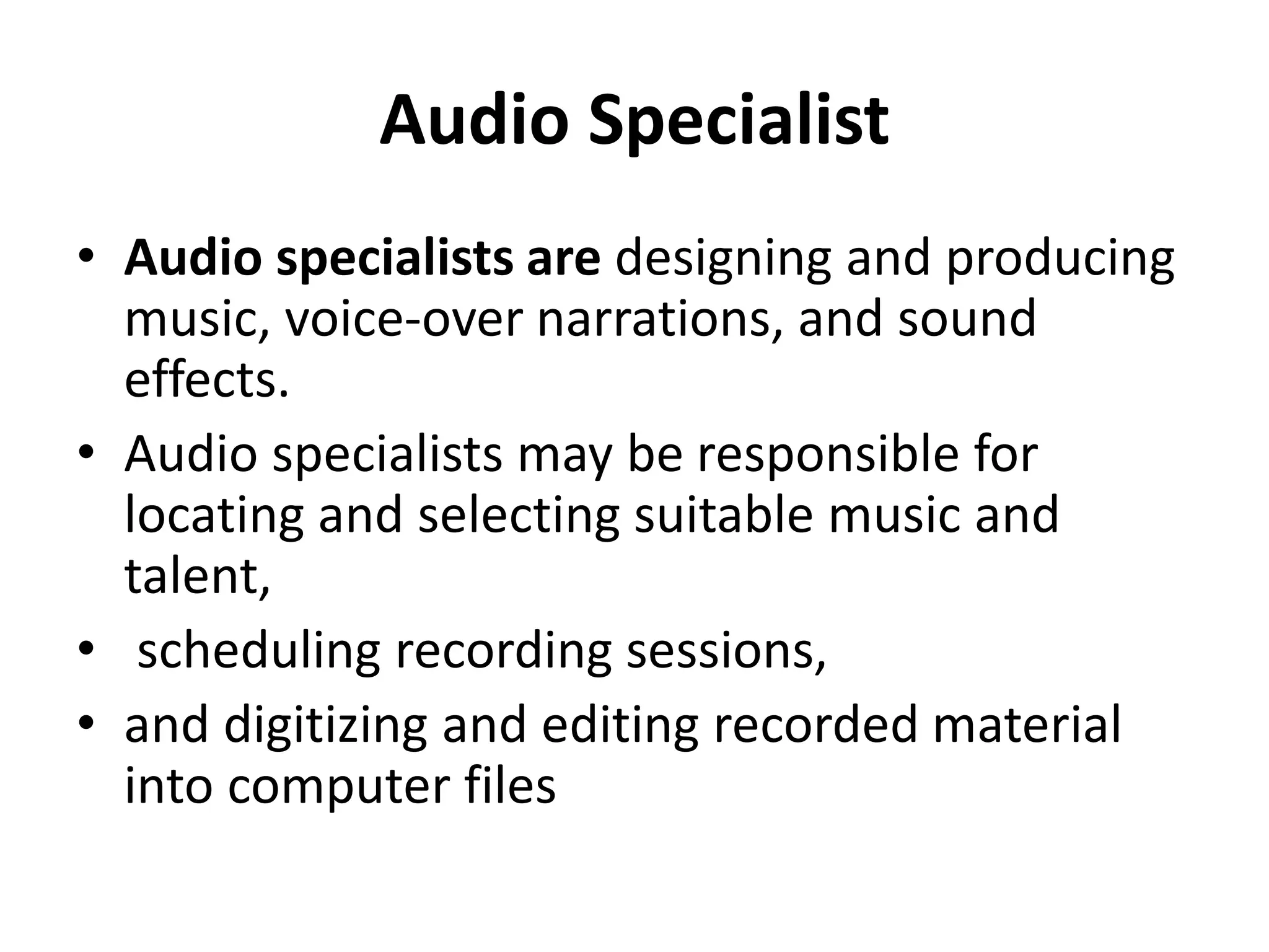 Audio Specialist
• Audio specialists are designing and producing
music, voice-over narrations, and sound
effects.
• Audio specialists may be responsible for
locating and selecting suitable music and
talent,
• scheduling recording sessions,
• and digitizing and editing recorded material
into computer files
 