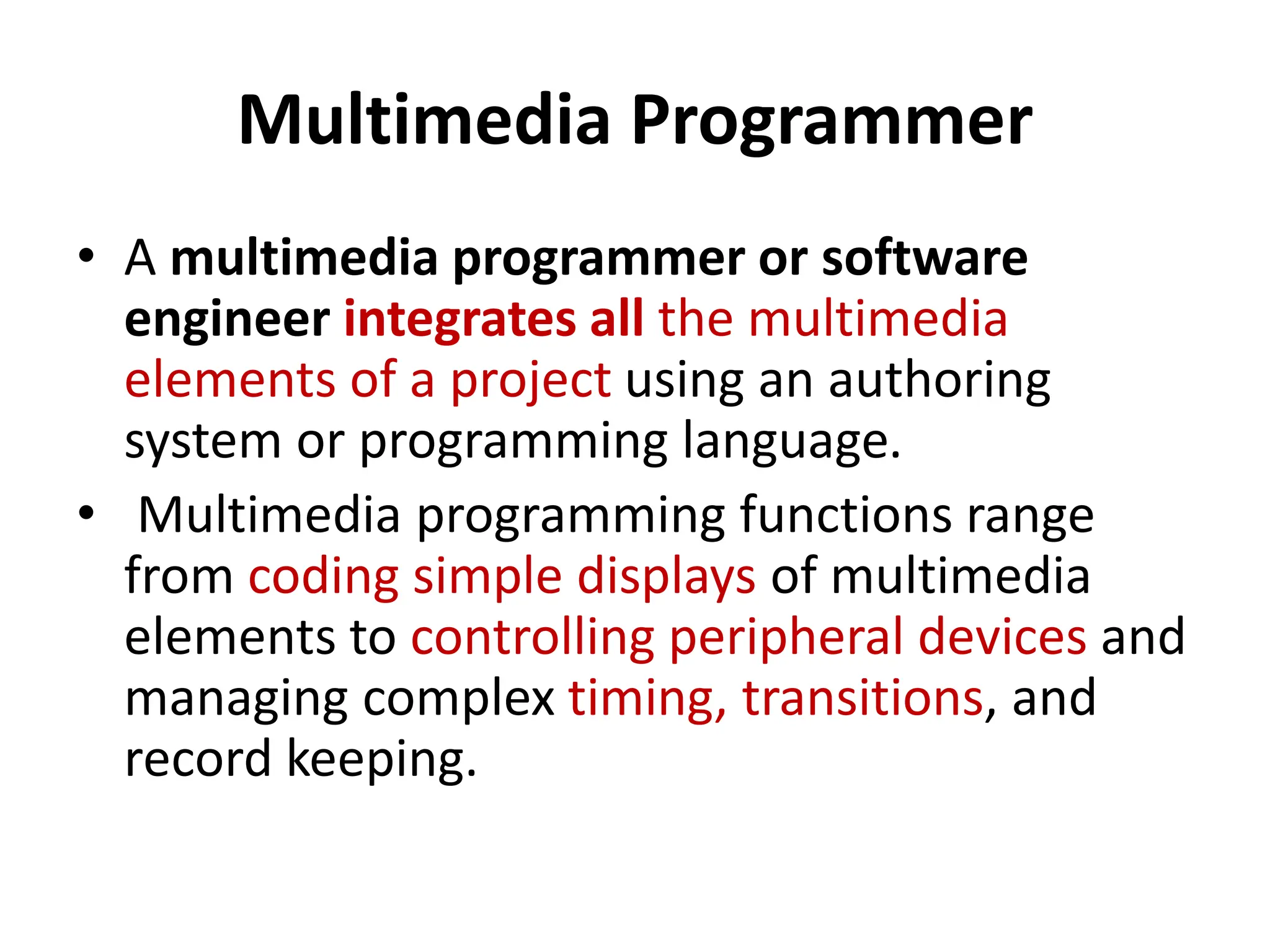 Multimedia Programmer
• A multimedia programmer or software
engineer integrates all the multimedia
elements of a project using an authoring
system or programming language.
• Multimedia programming functions range
from coding simple displays of multimedia
elements to controlling peripheral devices and
managing complex timing, transitions, and
record keeping.
 