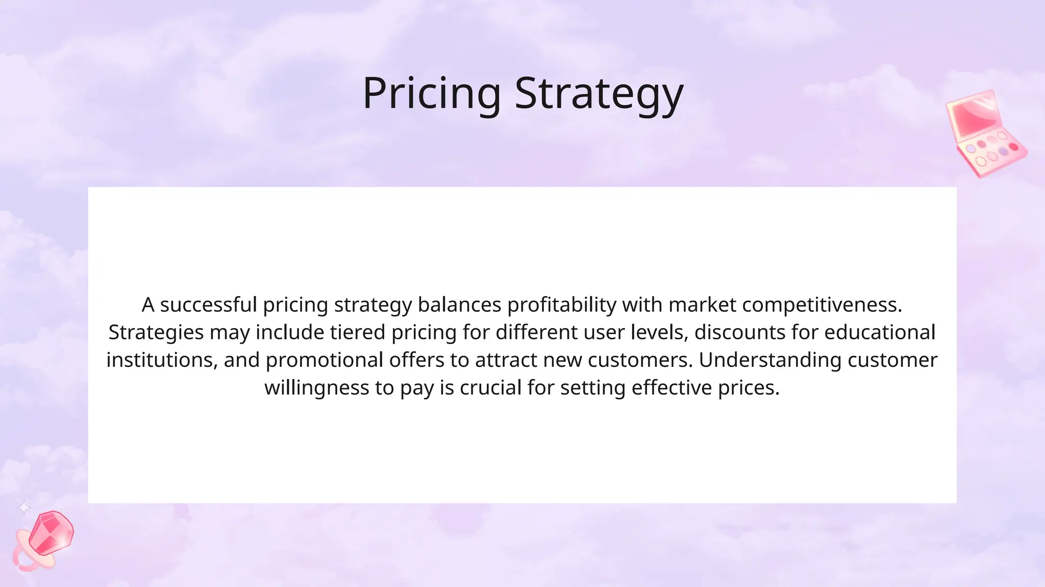 Pricing Strategy
A successful pricing strategy balances profitability with market competitiveness.
Strategies may include tiered pricing for different user levels, discounts for educational
institutions, and promotional offers to attract new customers. Understanding customer
willingness to pay is crucial for setting effective prices.
 