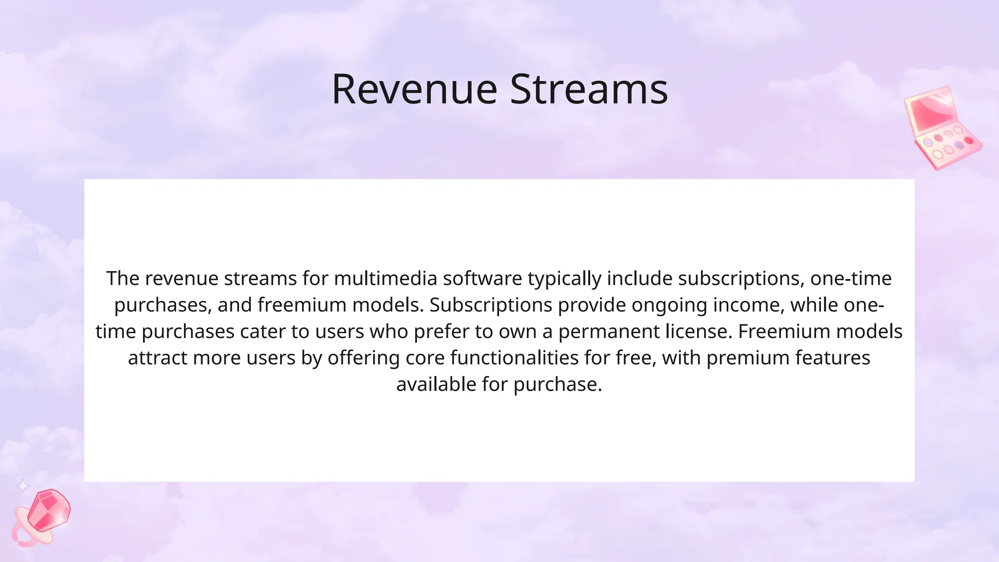 Revenue Streams
The revenue streams for multimedia software typically include subscriptions, one-time
purchases, and freemium models. Subscriptions provide ongoing income, while one-
time purchases cater to users who prefer to own a permanent license. Freemium models
attract more users by offering core functionalities for free, with premium features
available for purchase.
 
