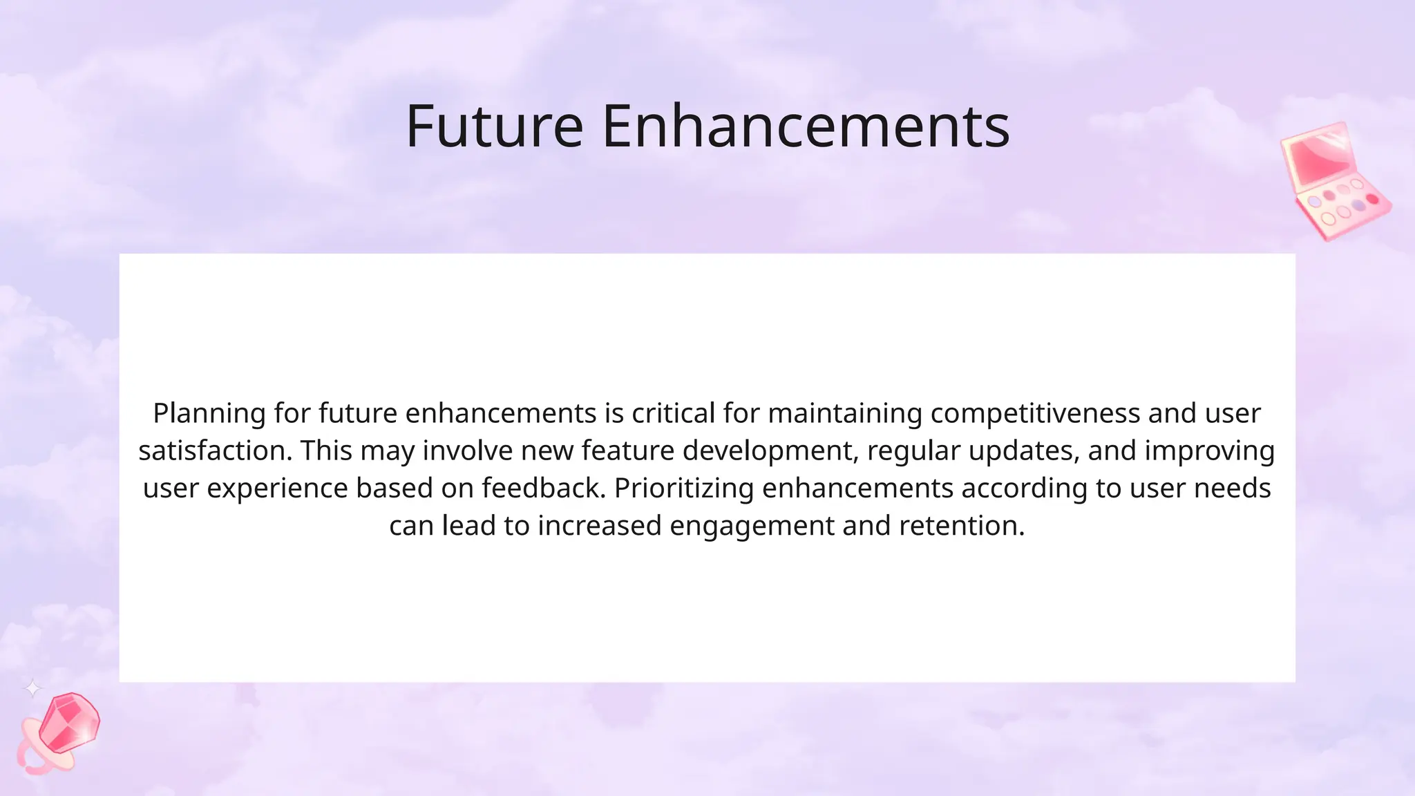 Future Enhancements
Planning for future enhancements is critical for maintaining competitiveness and user
satisfaction. This may involve new feature development, regular updates, and improving
user experience based on feedback. Prioritizing enhancements according to user needs
can lead to increased engagement and retention.
 