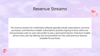 Revenue Streams
The revenue streams for multimedia software typically include subscriptions, one-time
purchases, and freemium models. Subscriptions provide ongoing income, while one-
time purchases cater to users who prefer to own a permanent license. Freemium models
attract more users by offering core functionalities for free, with premium features
available for purchase.
 