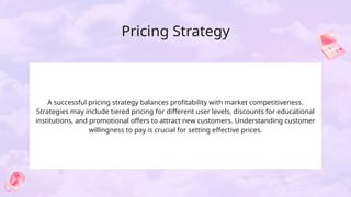 Pricing Strategy
A successful pricing strategy balances profitability with market competitiveness.
Strategies may include tiered pricing for different user levels, discounts for educational
institutions, and promotional offers to attract new customers. Understanding customer
willingness to pay is crucial for setting effective prices.
 