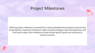Project Milestones
Defining project milestones is essential for tracking development progress and ensuring
timely delivery. Important milestones might include prototypes, beta testing phases, and
final launch dates. Each milestone should include specific goals and outcomes to
measure success.
 