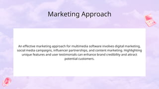 Marketing Approach
An effective marketing approach for multimedia software involves digital marketing,
social media campaigns, influencer partnerships, and content marketing. Highlighting
unique features and user testimonials can enhance brand credibility and attract
potential customers.
 