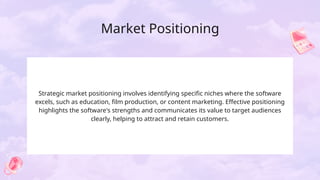 Market Positioning
Strategic market positioning involves identifying specific niches where the software
excels, such as education, film production, or content marketing. Effective positioning
highlights the software's strengths and communicates its value to target audiences
clearly, helping to attract and retain customers.
 