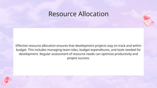 Resource Allocation
Effective resource allocation ensures that development projects stay on track and within
budget. This includes managing team roles, budget expenditures, and tools needed for
development. Regular assessment of resource needs can optimize productivity and
project success.
 