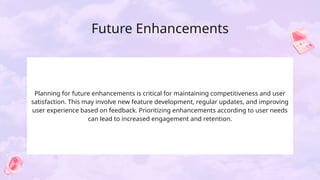 Future Enhancements
Planning for future enhancements is critical for maintaining competitiveness and user
satisfaction. This may involve new feature development, regular updates, and improving
user experience based on feedback. Prioritizing enhancements according to user needs
can lead to increased engagement and retention.
 