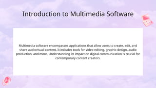 Introduction to Multimedia Software
Multimedia software encompasses applications that allow users to create, edit, and
share audiovisual content. It includes tools for video editing, graphic design, audio
production, and more. Understanding its impact on digital communication is crucial for
contemporary content creators.
 