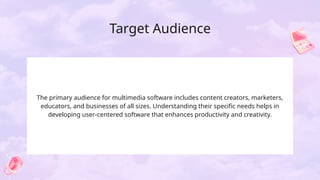 Target Audience
The primary audience for multimedia software includes content creators, marketers,
educators, and businesses of all sizes. Understanding their specific needs helps in
developing user-centered software that enhances productivity and creativity.
 