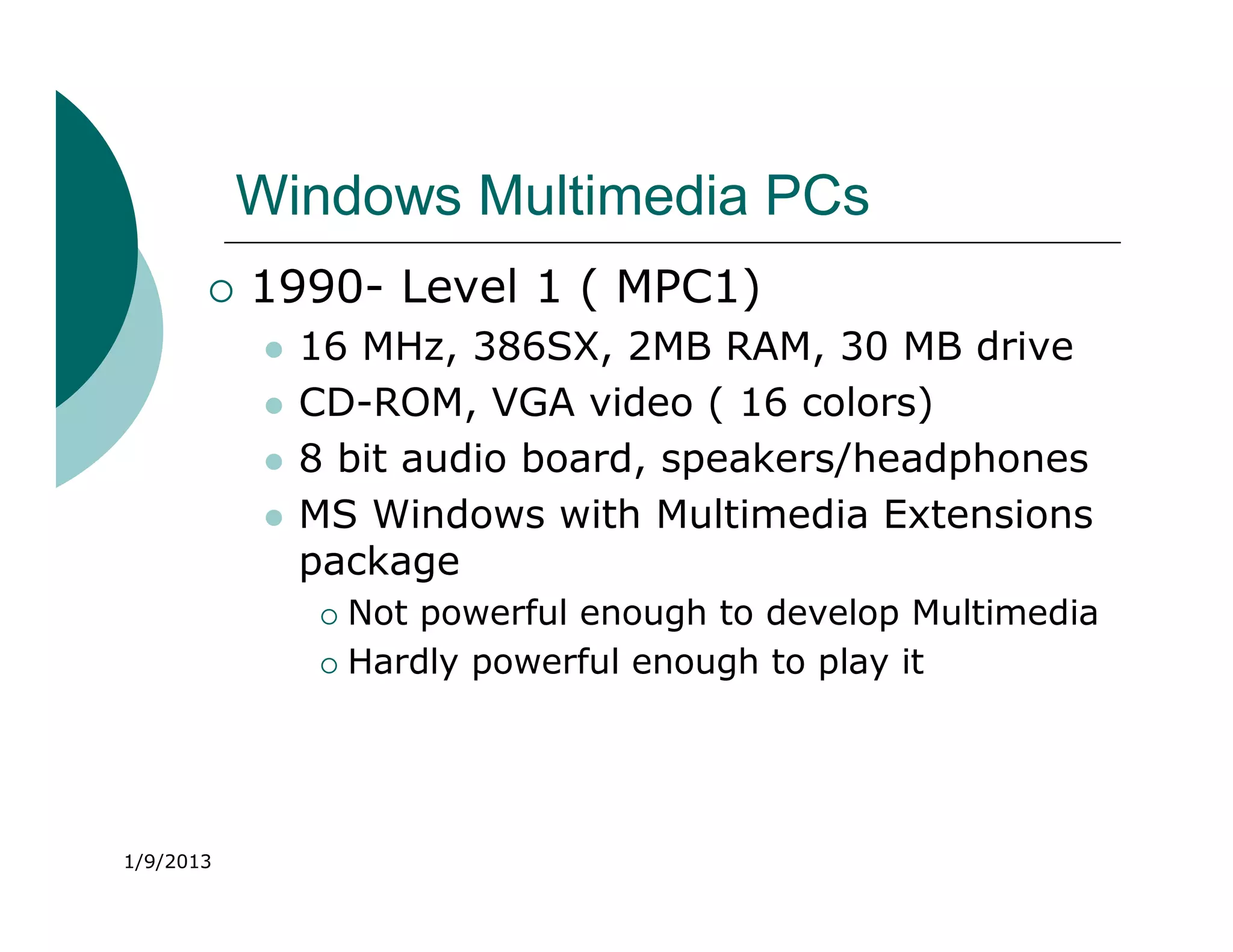 Windows Multimedia PCs
          1990- Level 1 ( MPC1)
              16 MHz, 386SX, 2MB RAM, 30 MB drive
              CD-ROM, VGA video ( 16 colors)
              8 bit audio board, speakers/headphones
              MS Windows with Multimedia Extensions
               package
                 Not powerful enough to develop Multimedia
                 Hardly powerful enough to play it




1/9/2013
 