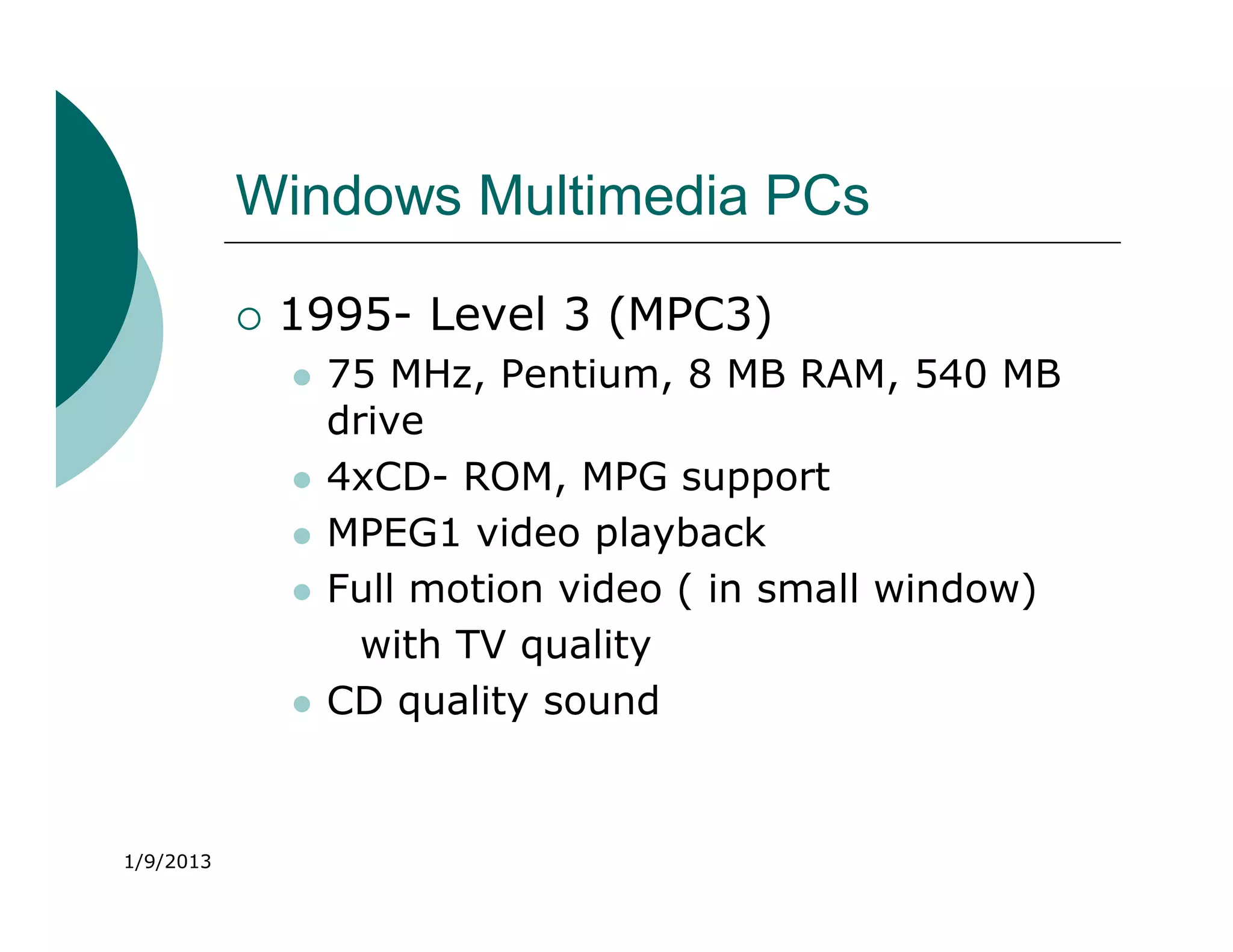Windows Multimedia PCs

              1995- Level 3 (MPC3)
                  75 MHz, Pentium, 8 MB RAM, 540 MB
                   drive
                  4xCD- ROM, MPG support
                  MPEG1 video playback
                  Full motion video ( in small window)
                     with TV quality
                  CD quality sound


1/9/2013
 