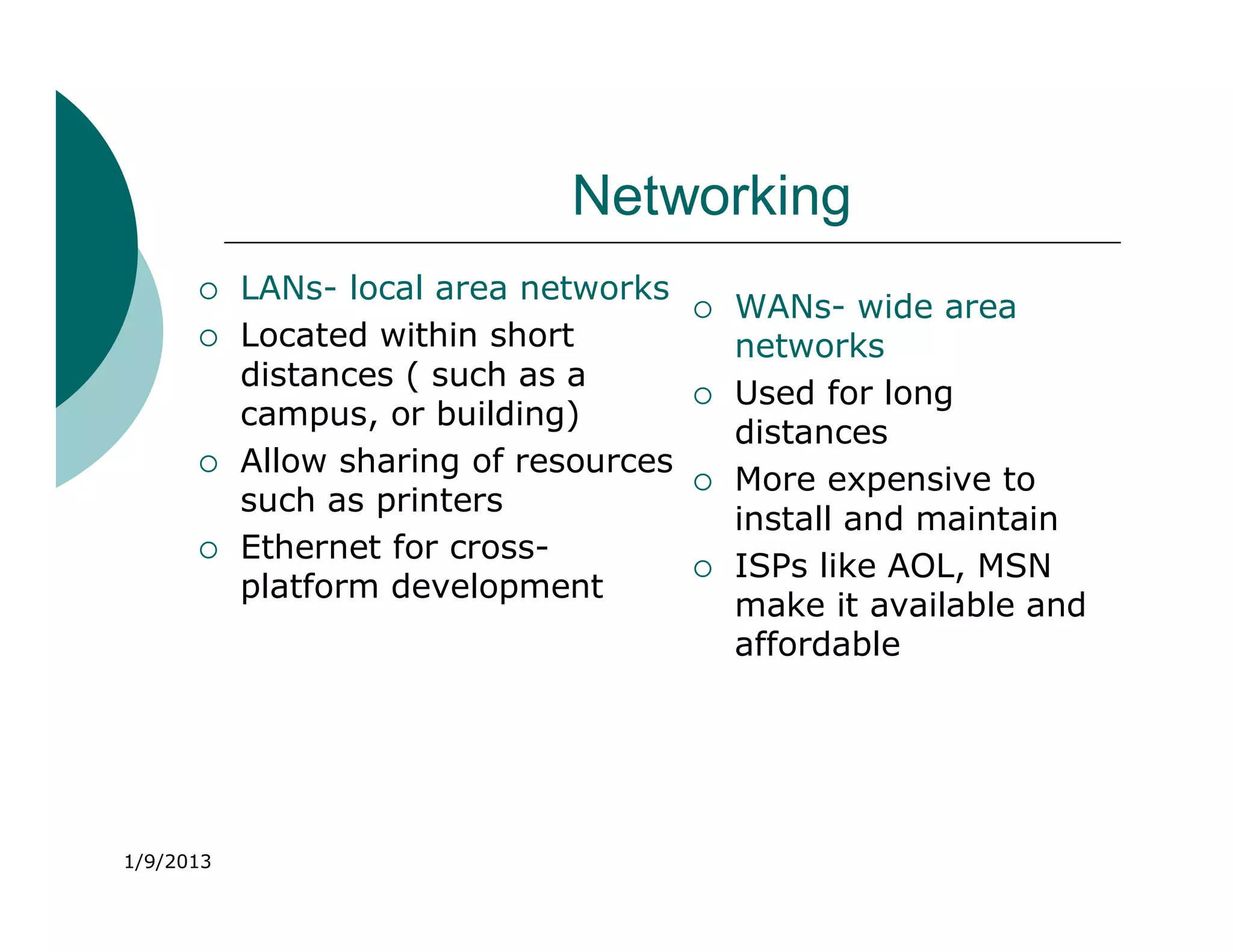 Networking
          LANs- local area networks
                                           WANs- wide area
          Located within short             networks
           distances ( such as a
                                           Used for long
           campus, or building)
                                            distances
          Allow sharing of resources
                                           More expensive to
           such as printers
                                            install and maintain
          Ethernet for cross-
                                           ISPs like AOL, MSN
           platform development
                                            make it available and
                                            affordable




1/9/2013
 