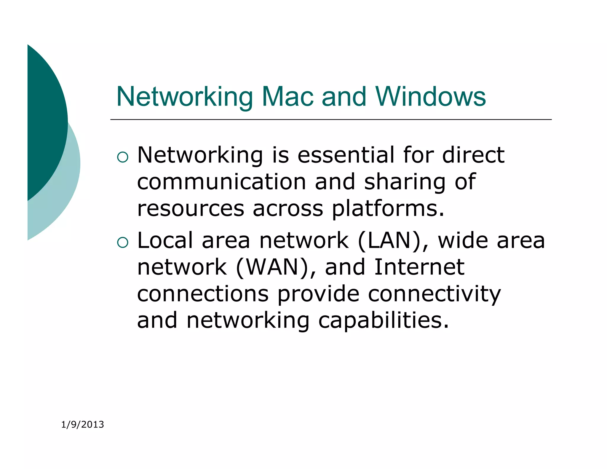 Networking Mac and Windows

              Networking is essential for direct
               communication and sharing of
               resources across platforms.
              Local area network (LAN), wide area
               network (WAN), and Internet
               connections provide connectivity
               and networking capabilities.



1/9/2013
 
