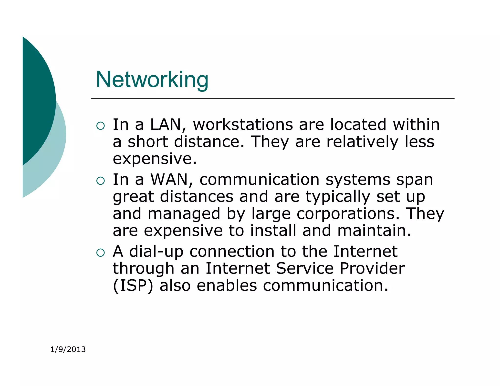 Networking
              In a LAN, workstations are located within
               a short distance. They are relatively less
               expensive.
              In a WAN, communication systems span
               great distances and are typically set up
               and managed by large corporations. They
               are expensive to install and maintain.
              A dial-up connection to the Internet
               through an Internet Service Provider
               (ISP) also enables communication.


1/9/2013
 