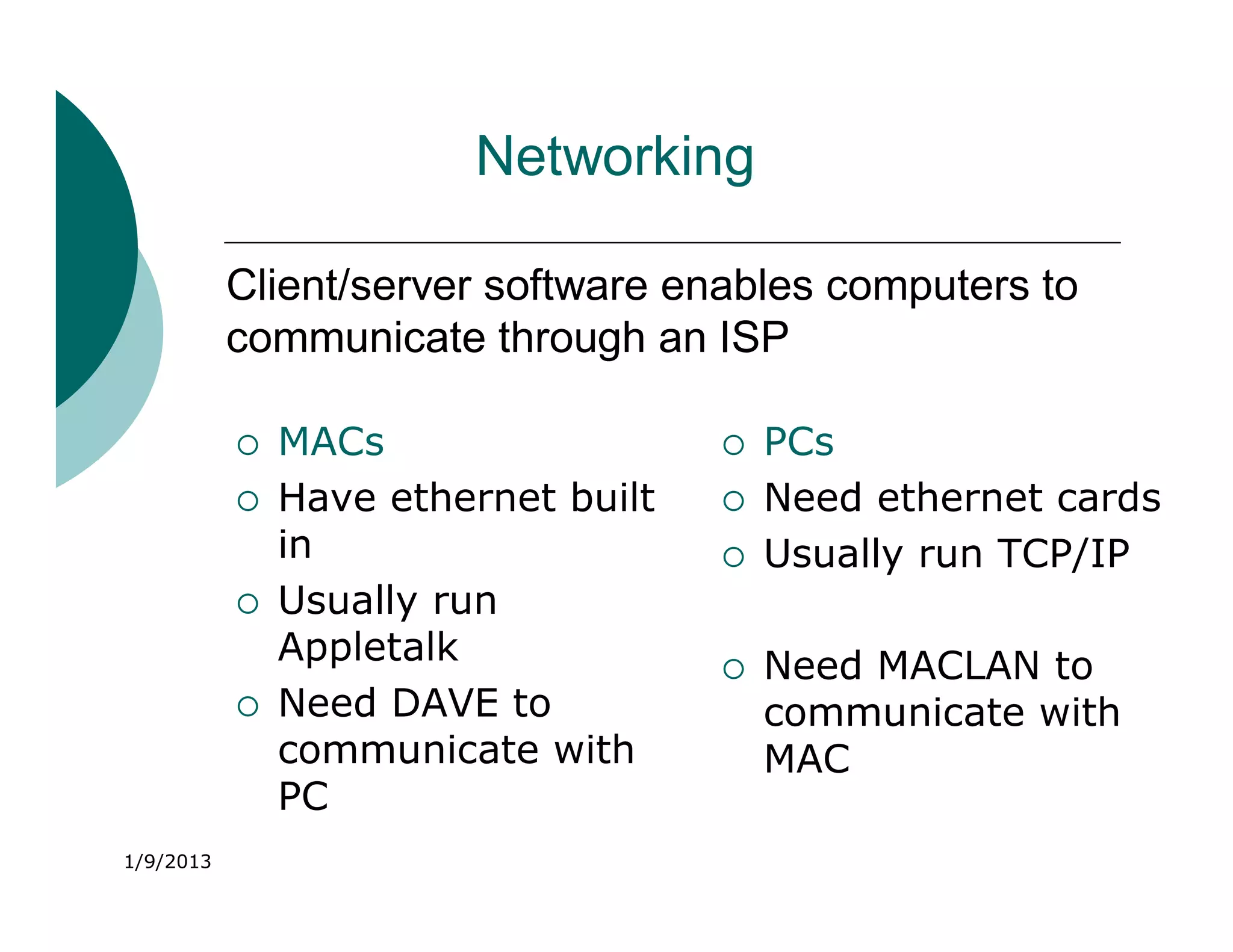 Networking

           Client/server software enables computers to
           communicate through an ISP

              MACs                     PCs
              Have ethernet built      Need ethernet cards
               in                       Usually run TCP/IP
              Usually run
               Appletalk                Need MACLAN to
              Need DAVE to              communicate with
               communicate with          MAC
               PC
1/9/2013
 