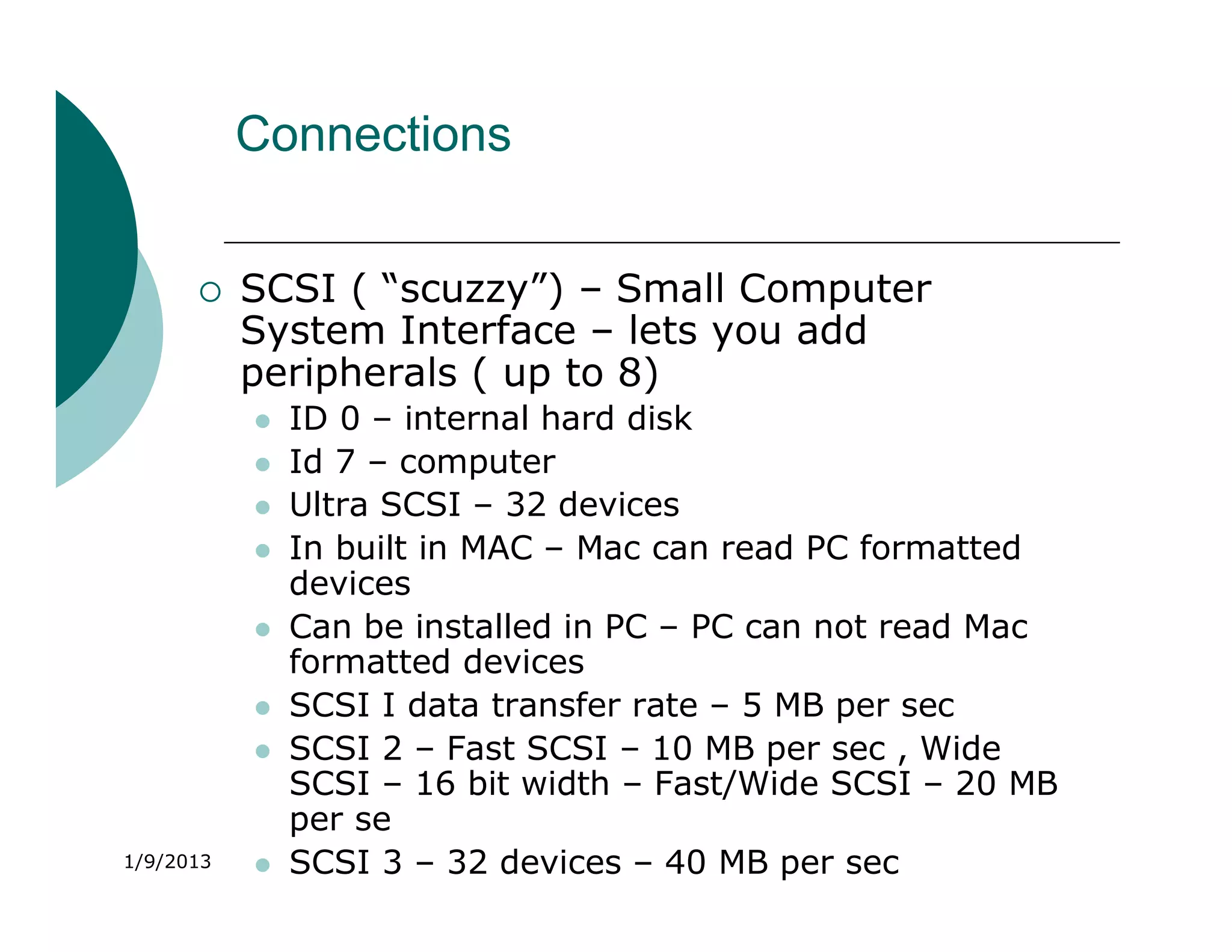 Connections


          SCSI ( “scuzzy”) – Small Computer
           System Interface – lets you add
           peripherals ( up to 8)
              ID 0 – internal hard disk
              Id 7 – computer
              Ultra SCSI – 32 devices
              In built in MAC – Mac can read PC formatted
               devices
              Can be installed in PC – PC can not read Mac
               formatted devices
              SCSI I data transfer rate – 5 MB per sec
              SCSI 2 – Fast SCSI – 10 MB per sec , Wide
               SCSI – 16 bit width – Fast/Wide SCSI – 20 MB
               per se
1/9/2013      SCSI 3 – 32 devices – 40 MB per sec
 
