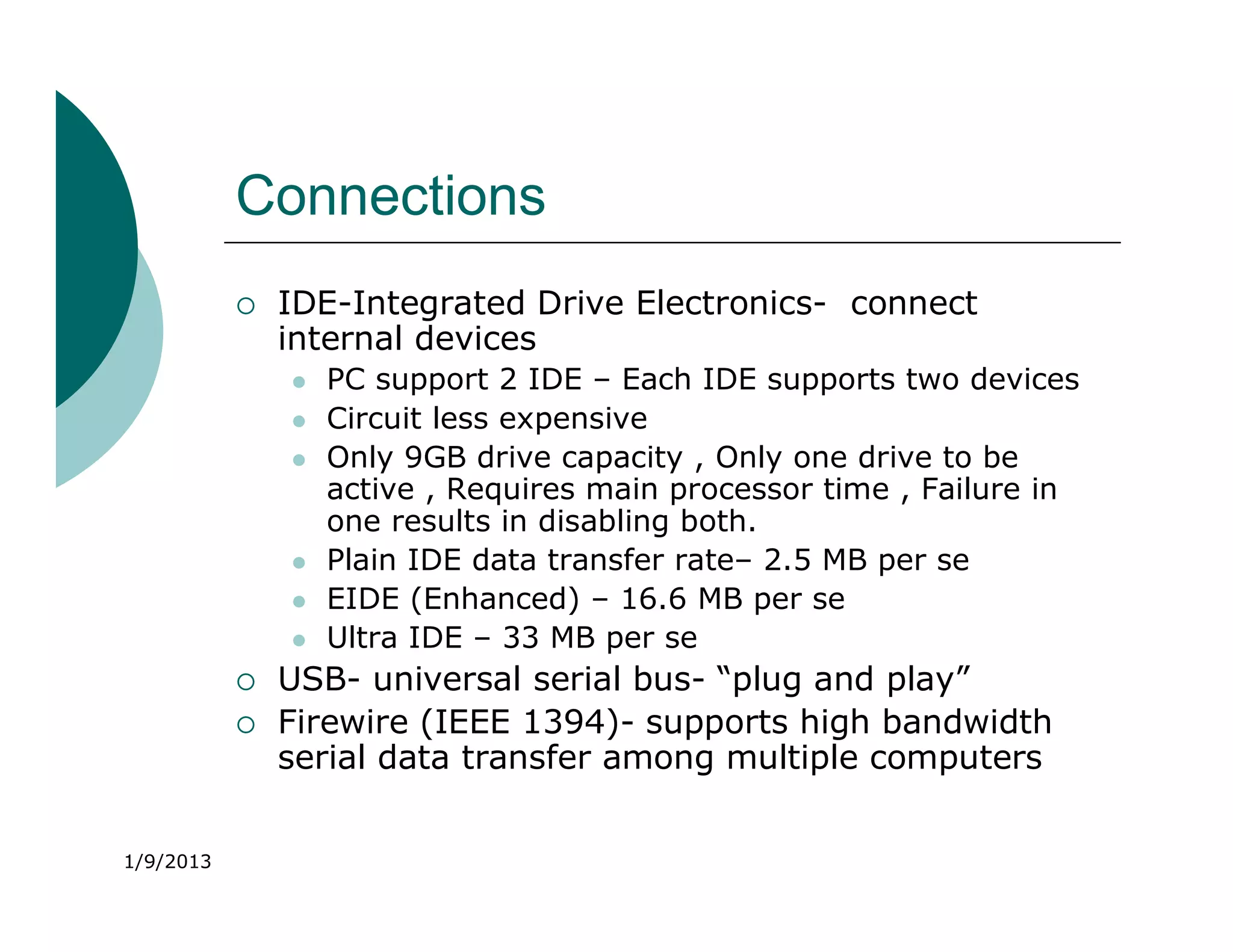 Connections
              IDE-Integrated Drive Electronics- connect
               internal devices
                  PC support 2 IDE – Each IDE supports two devices
                  Circuit less expensive
                  Only 9GB drive capacity , Only one drive to be
                   active , Requires main processor time , Failure in
                   one results in disabling both.
                  Plain IDE data transfer rate– 2.5 MB per se
                  EIDE (Enhanced) – 16.6 MB per se
                  Ultra IDE – 33 MB per se
              USB- universal serial bus- “plug and play”
              Firewire (IEEE 1394)- supports high bandwidth
               serial data transfer among multiple computers


1/9/2013
 