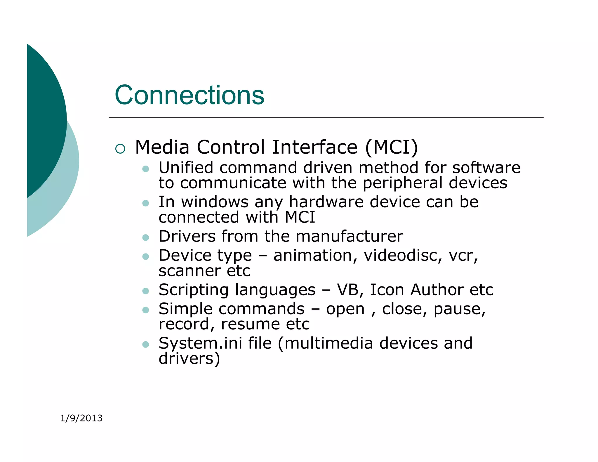 Connections
              Media Control Interface (MCI)
                  Unified command driven method for software
                   to communicate with the peripheral devices
                  In windows any hardware device can be
                   connected with MCI
                  Drivers from the manufacturer
                  Device type – animation, videodisc, vcr,
                   scanner etc
                  Scripting languages – VB, Icon Author etc
                  Simple commands – open , close, pause,
                   record, resume etc
                  System.ini file (multimedia devices and
                   drivers)


1/9/2013
 