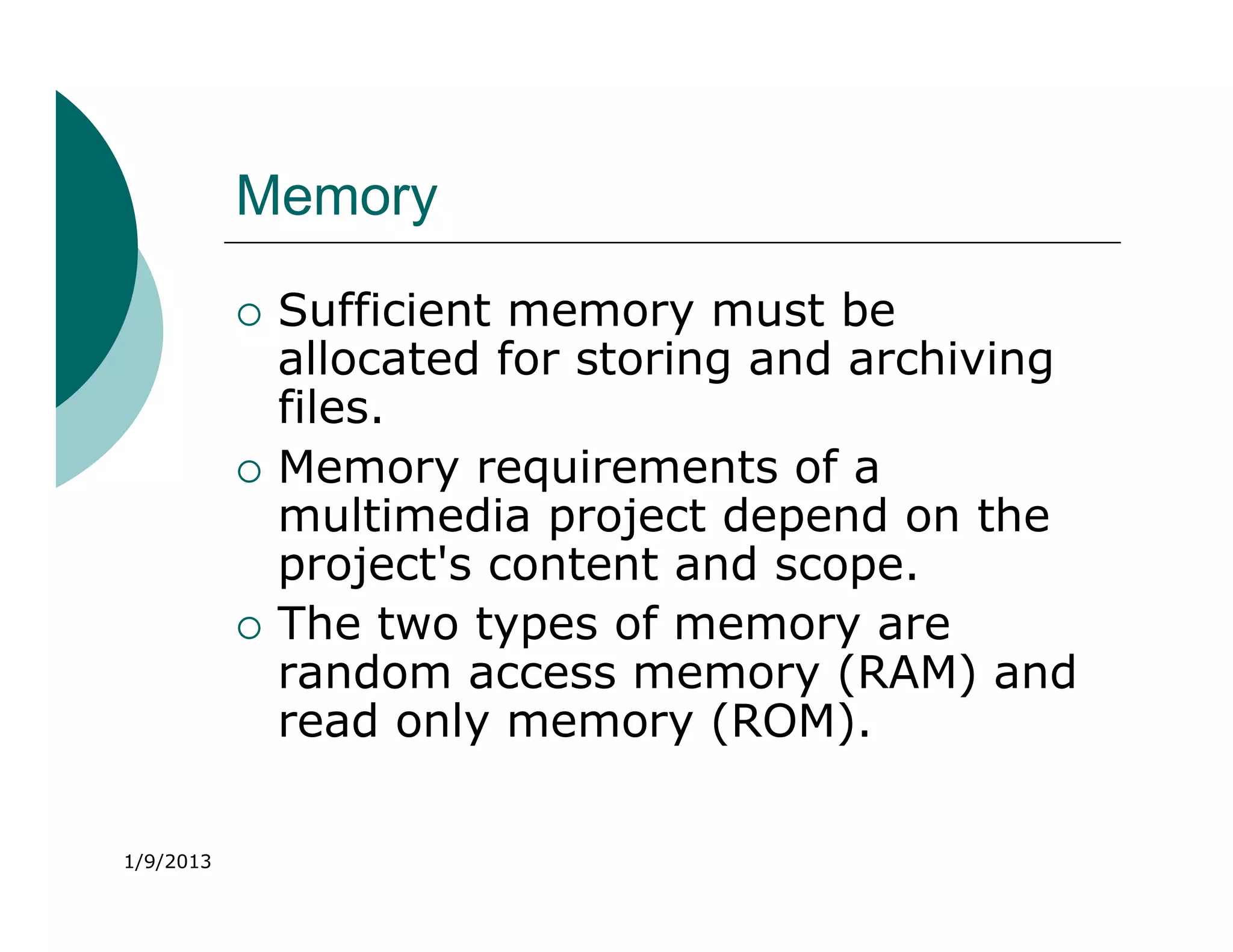 Memory
              Sufficient memory must be
               allocated for storing and archiving
               files.
              Memory requirements of a
               multimedia project depend on the
               project's content and scope.
              The two types of memory are
               random access memory (RAM) and
               read only memory (ROM).

1/9/2013
 