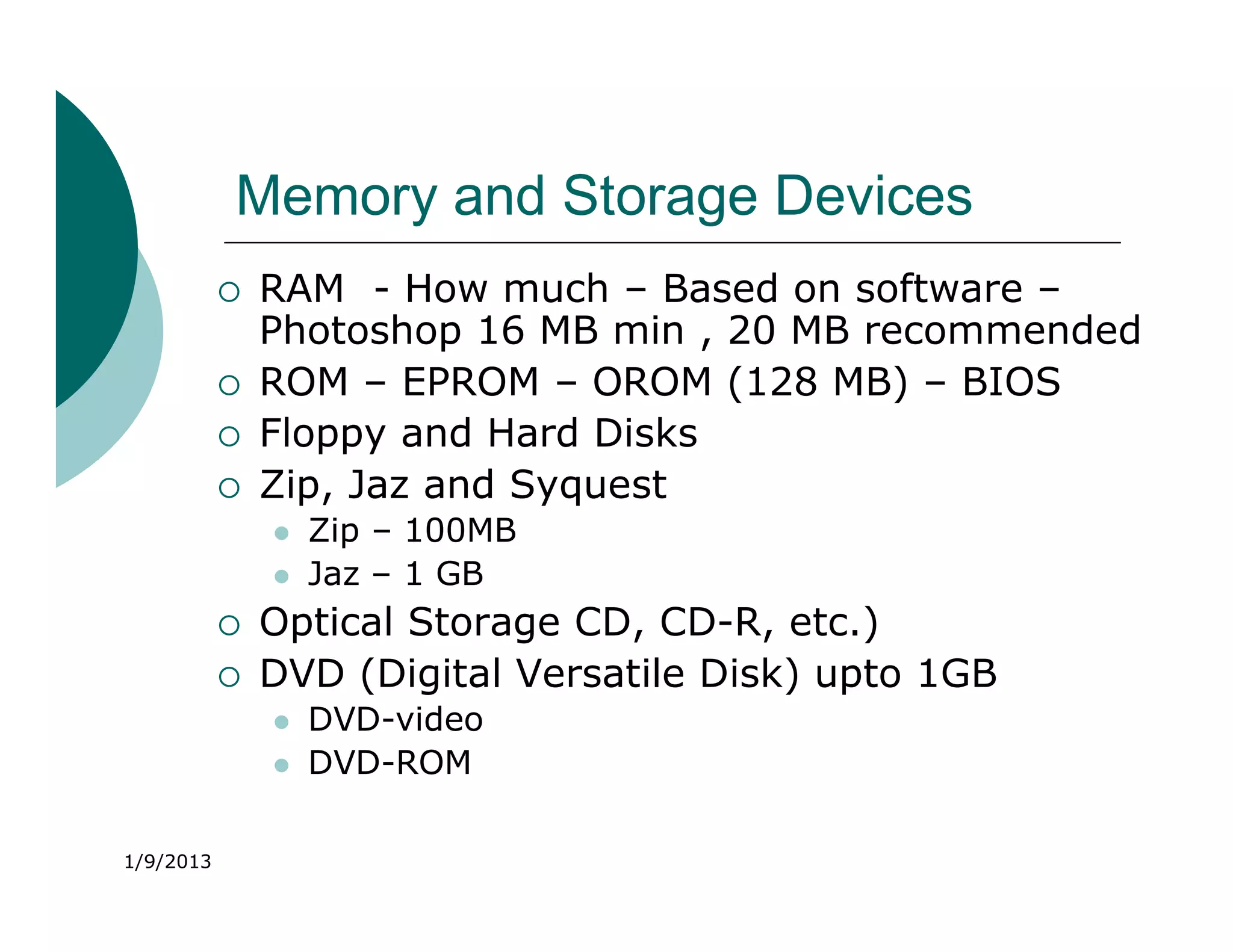 Memory and Storage Devices
              RAM - How much – Based on software –
               Photoshop 16 MB min , 20 MB recommended
              ROM – EPROM – OROM (128 MB) – BIOS
              Floppy and Hard Disks
              Zip, Jaz and Syquest
                  Zip – 100MB
                  Jaz – 1 GB
              Optical Storage CD, CD-R, etc.)
              DVD (Digital Versatile Disk) upto 1GB
                  DVD-video
                  DVD-ROM

1/9/2013
 