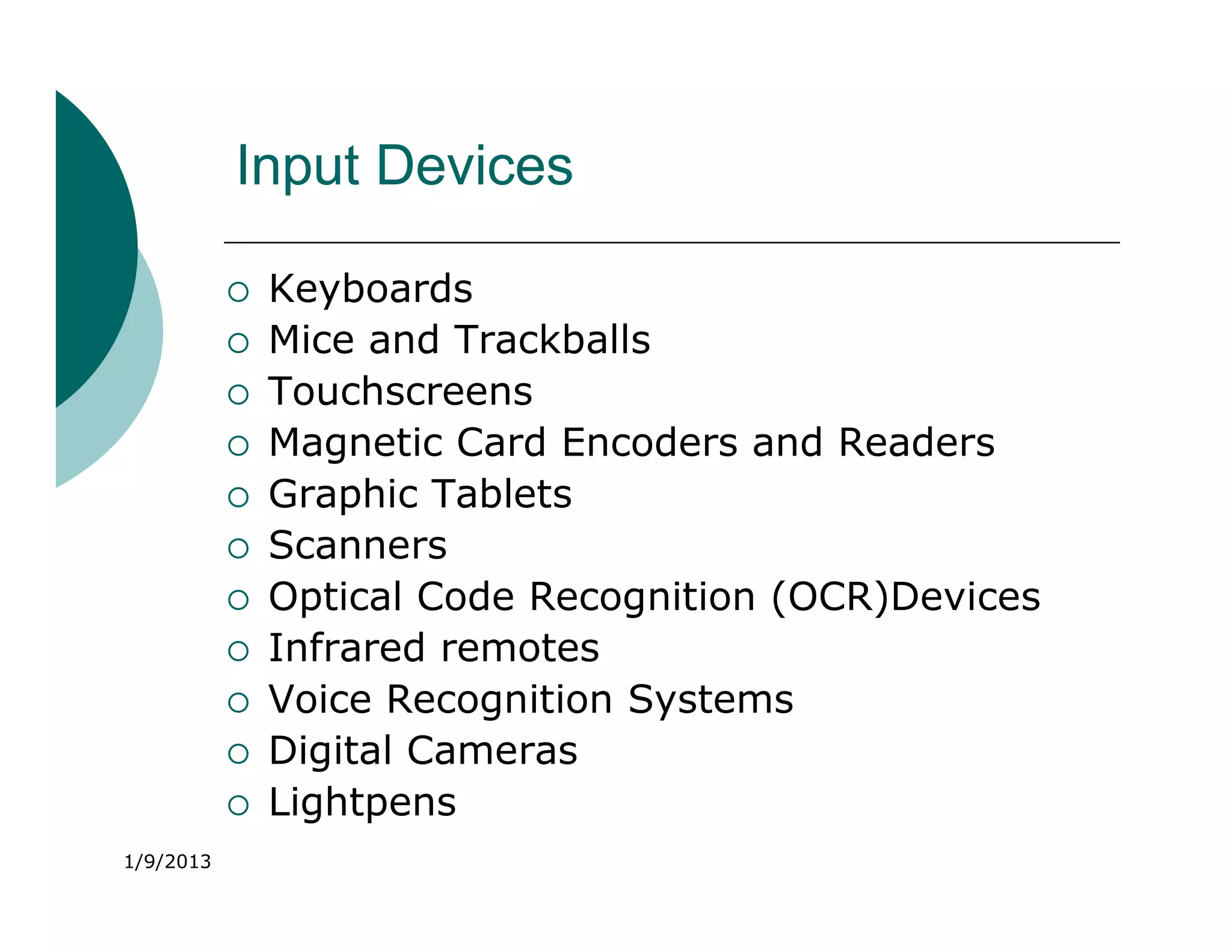 Input Devices

              Keyboards
              Mice and Trackballs
              Touchscreens
              Magnetic Card Encoders and Readers
              Graphic Tablets
              Scanners
              Optical Code Recognition (OCR)Devices
              Infrared remotes
              Voice Recognition Systems
              Digital Cameras
              Lightpens
1/9/2013
 
