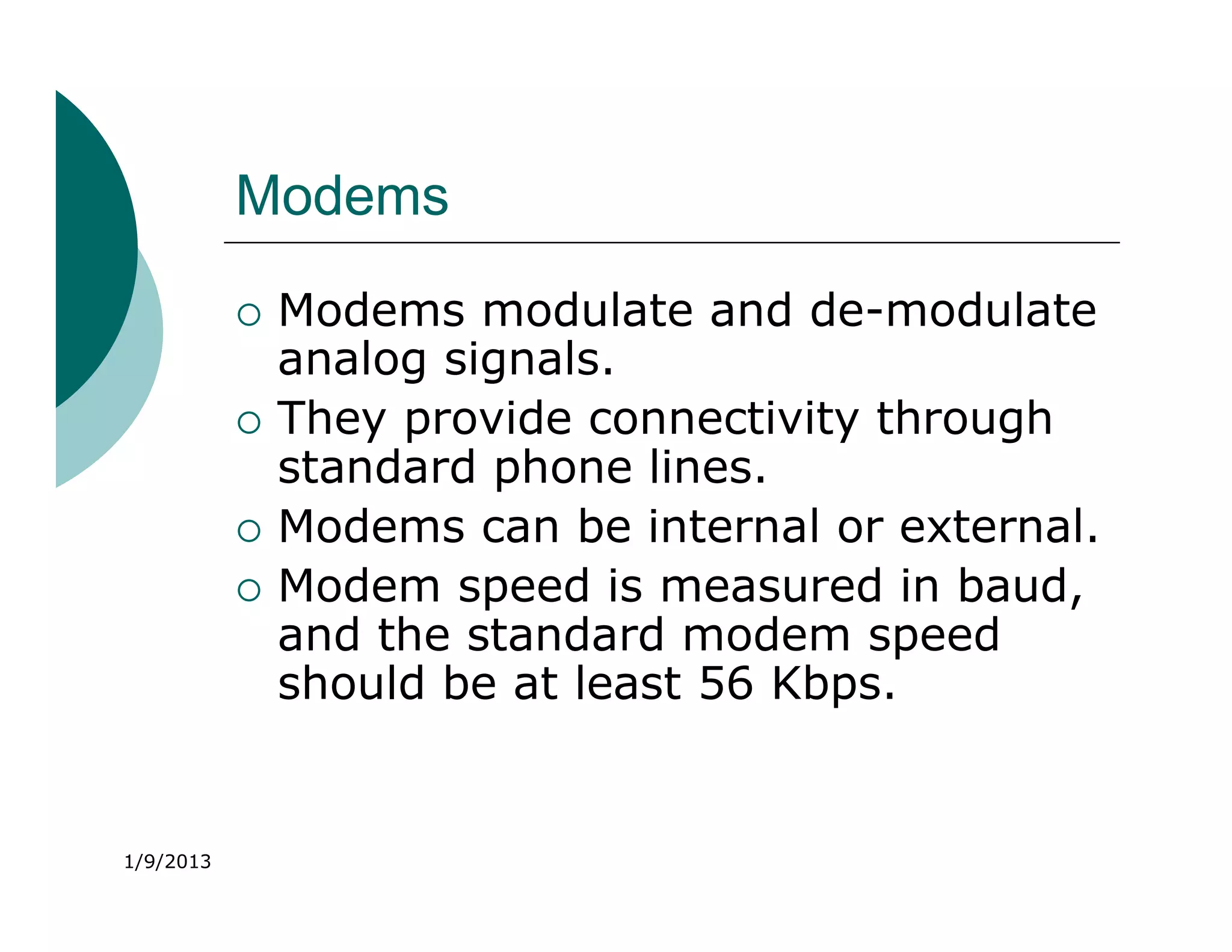 Modems
              Modems modulate and de-modulate
               analog signals.
              They provide connectivity through
               standard phone lines.
              Modems can be internal or external.
              Modem speed is measured in baud,
               and the standard modem speed
               should be at least 56 Kbps.


1/9/2013
 