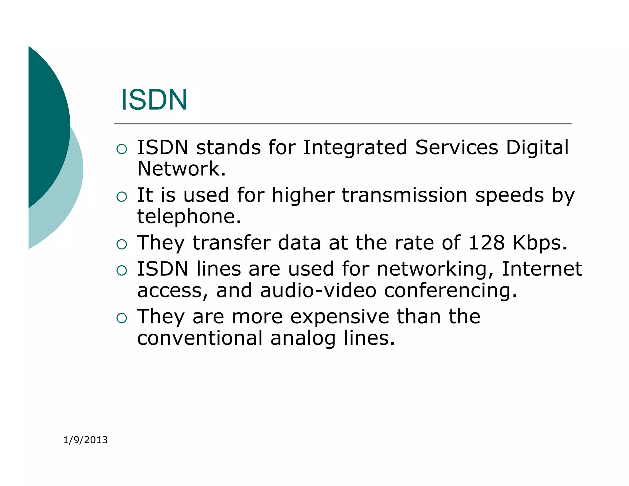 ISDN
              ISDN stands for Integrated Services Digital
               Network.
              It is used for higher transmission speeds by
               telephone.
              They transfer data at the rate of 128 Kbps.
              ISDN lines are used for networking, Internet
               access, and audio-video conferencing.
              They are more expensive than the
               conventional analog lines.



1/9/2013
 