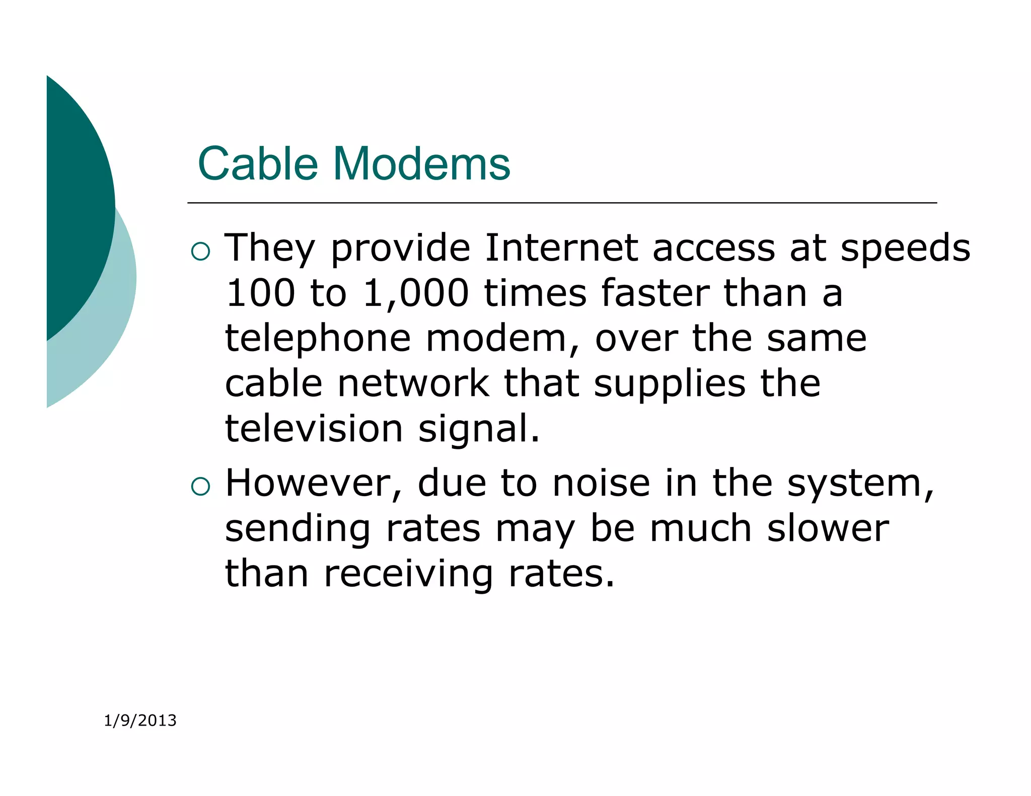 Cable Modems
              They provide Internet access at speeds
               100 to 1,000 times faster than a
               telephone modem, over the same
               cable network that supplies the
               television signal.
              However, due to noise in the system,
               sending rates may be much slower
               than receiving rates.


1/9/2013
 