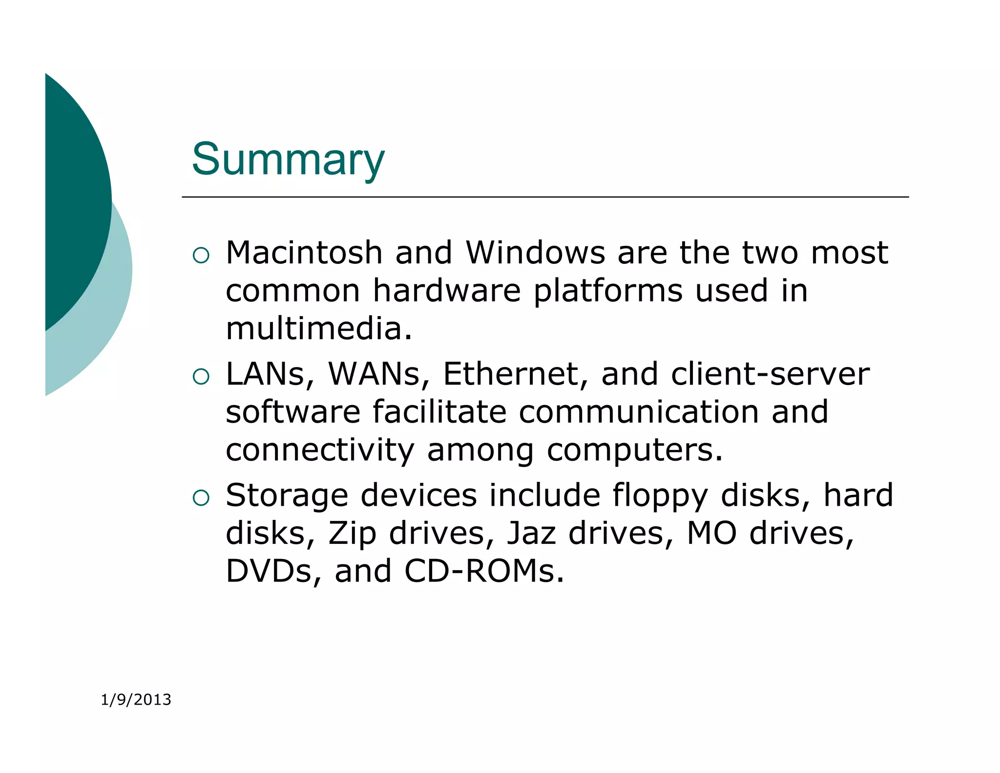 Summary
              Macintosh and Windows are the two most
               common hardware platforms used in
               multimedia.
              LANs, WANs, Ethernet, and client-server
               software facilitate communication and
               connectivity among computers.
              Storage devices include floppy disks, hard
               disks, Zip drives, Jaz drives, MO drives,
               DVDs, and CD-ROMs.


1/9/2013
 