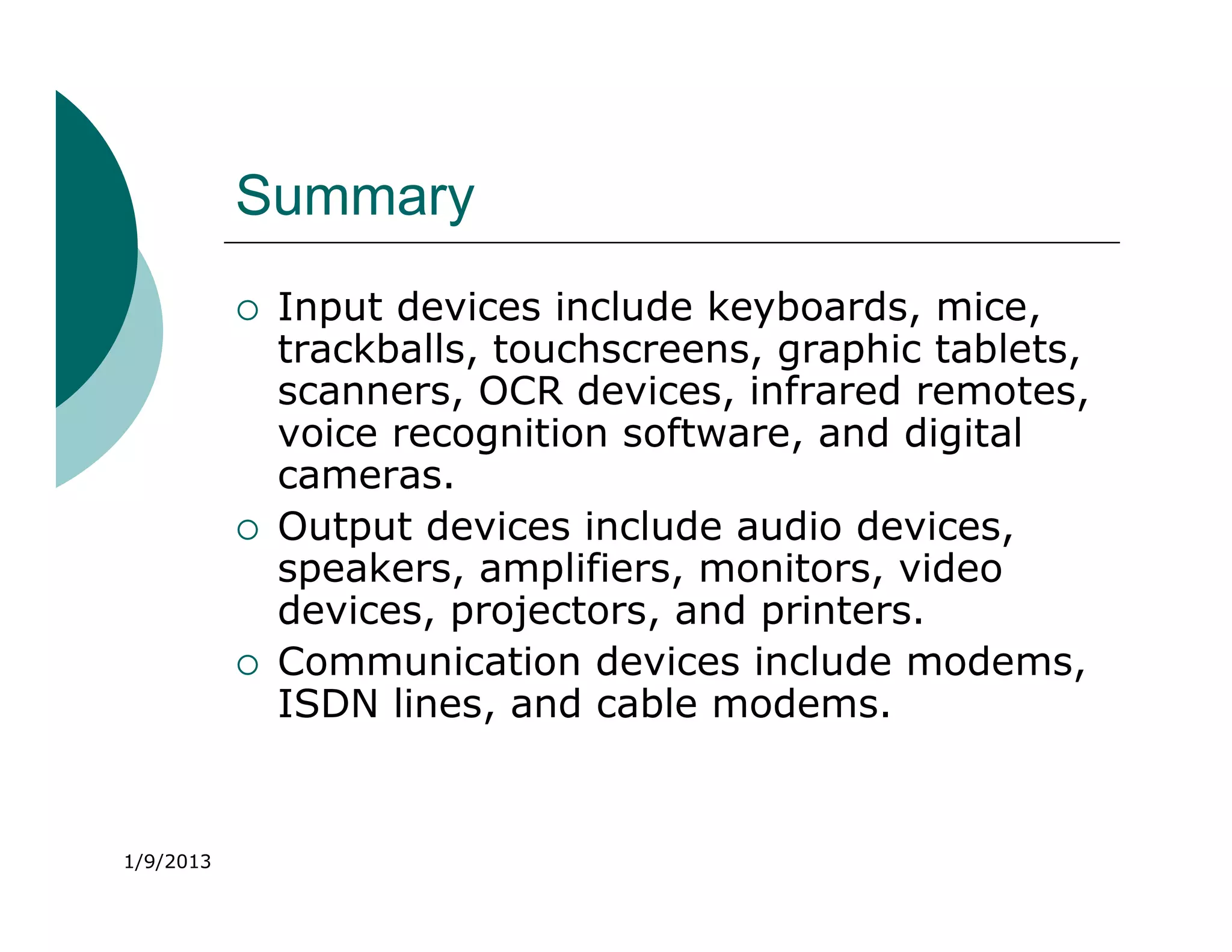 Summary
              Input devices include keyboards, mice,
               trackballs, touchscreens, graphic tablets,
               scanners, OCR devices, infrared remotes,
               voice recognition software, and digital
               cameras.
              Output devices include audio devices,
               speakers, amplifiers, monitors, video
               devices, projectors, and printers.
              Communication devices include modems,
               ISDN lines, and cable modems.


1/9/2013
 