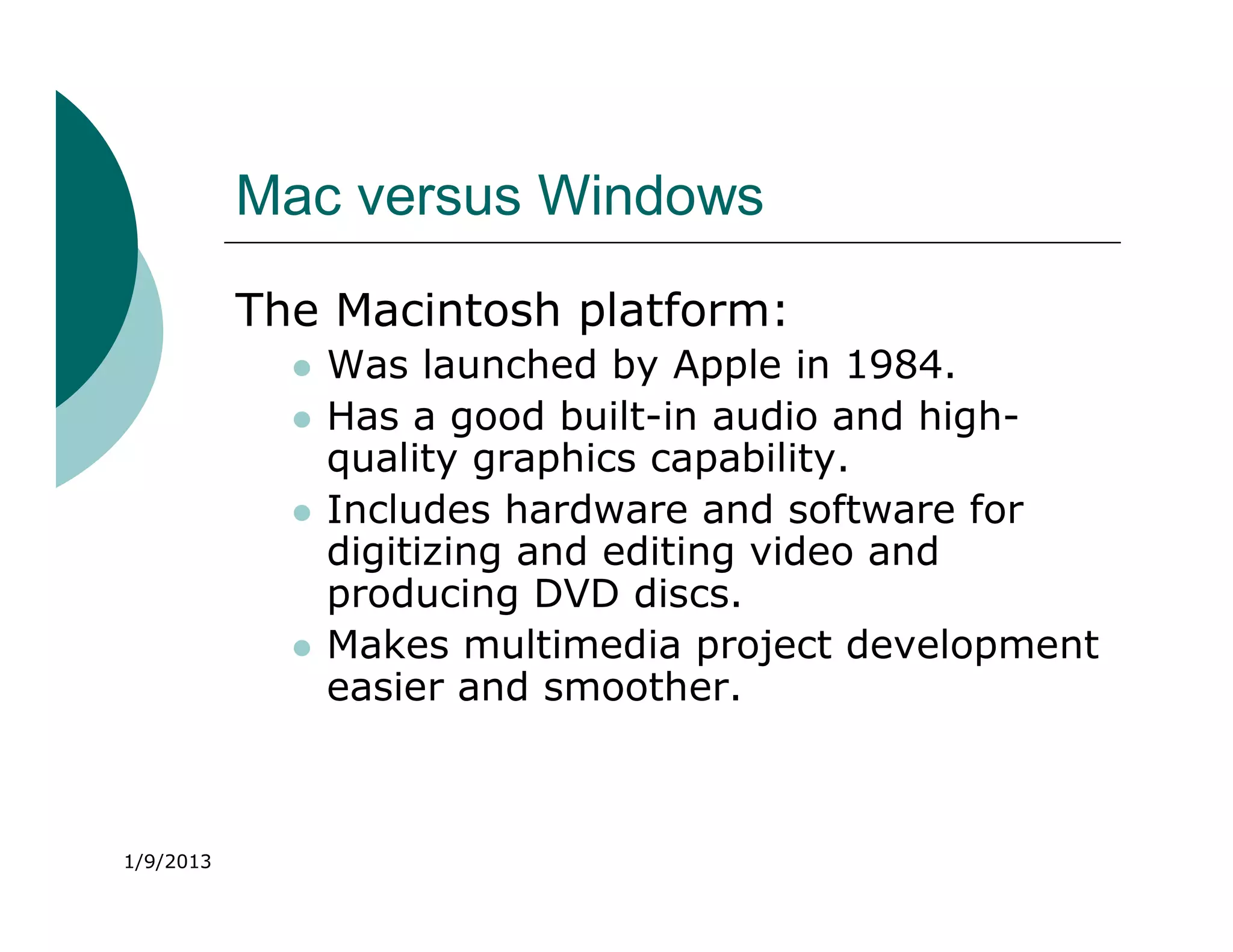 Mac versus Windows
           The Macintosh platform:
                Was launched by Apple in 1984.
                Has a good built-in audio and high-
                 quality graphics capability.
                Includes hardware and software for
                 digitizing and editing video and
                 producing DVD discs.
                Makes multimedia project development
                 easier and smoother.



1/9/2013
 