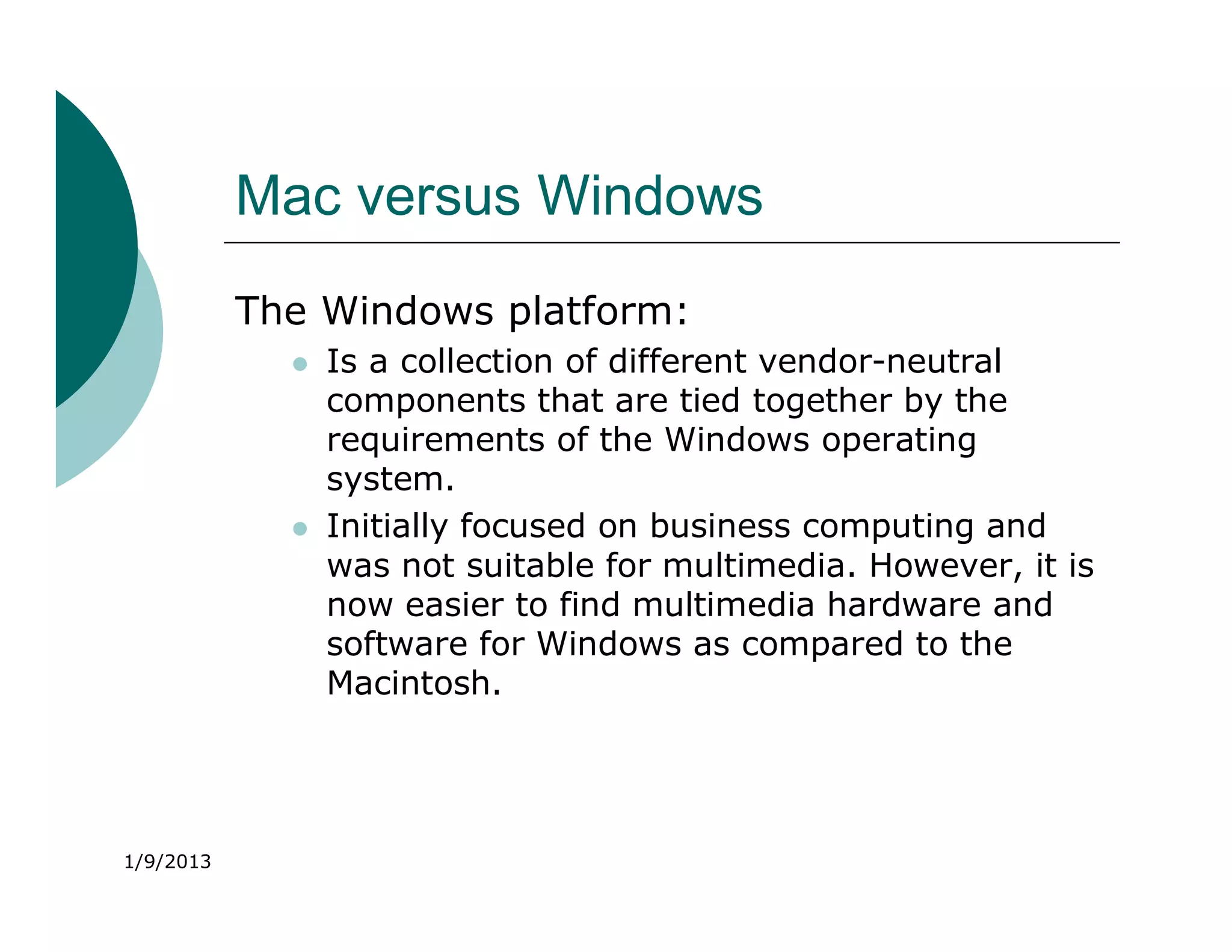 Mac versus Windows
           The Windows platform:
                Is a collection of different vendor-neutral
                 components that are tied together by the
                 requirements of the Windows operating
                 system.
                Initially focused on business computing and
                 was not suitable for multimedia. However, it is
                 now easier to find multimedia hardware and
                 software for Windows as compared to the
                 Macintosh.




1/9/2013
 