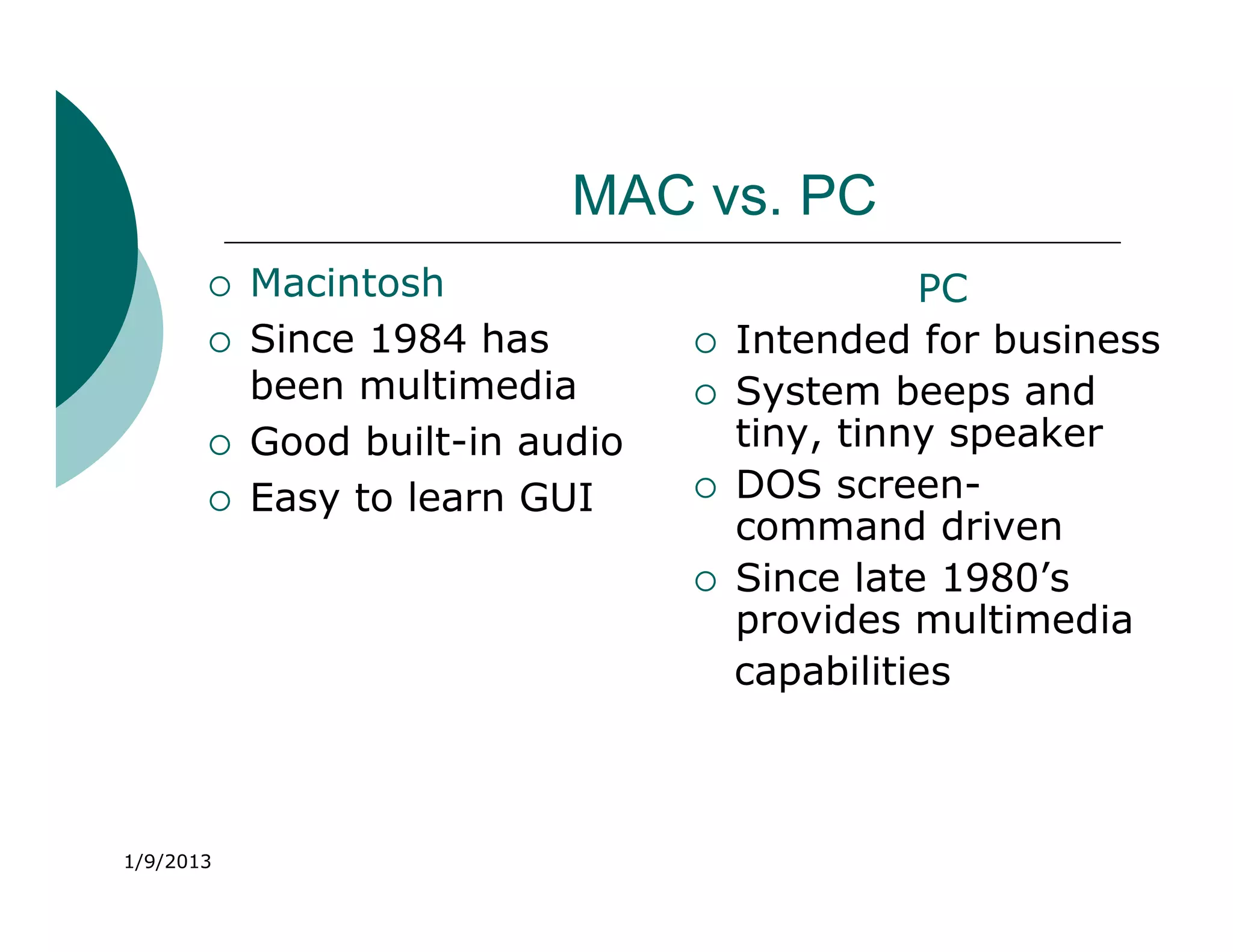 MAC vs. PC
          Macintosh                           PC
          Since 1984 has           Intended for business
           been multimedia          System beeps and
          Good built-in audio       tiny, tinny speaker
          Easy to learn GUI        DOS screen-
                                     command driven
                                    Since late 1980’s
                                     provides multimedia
                                     capabilities



1/9/2013
 