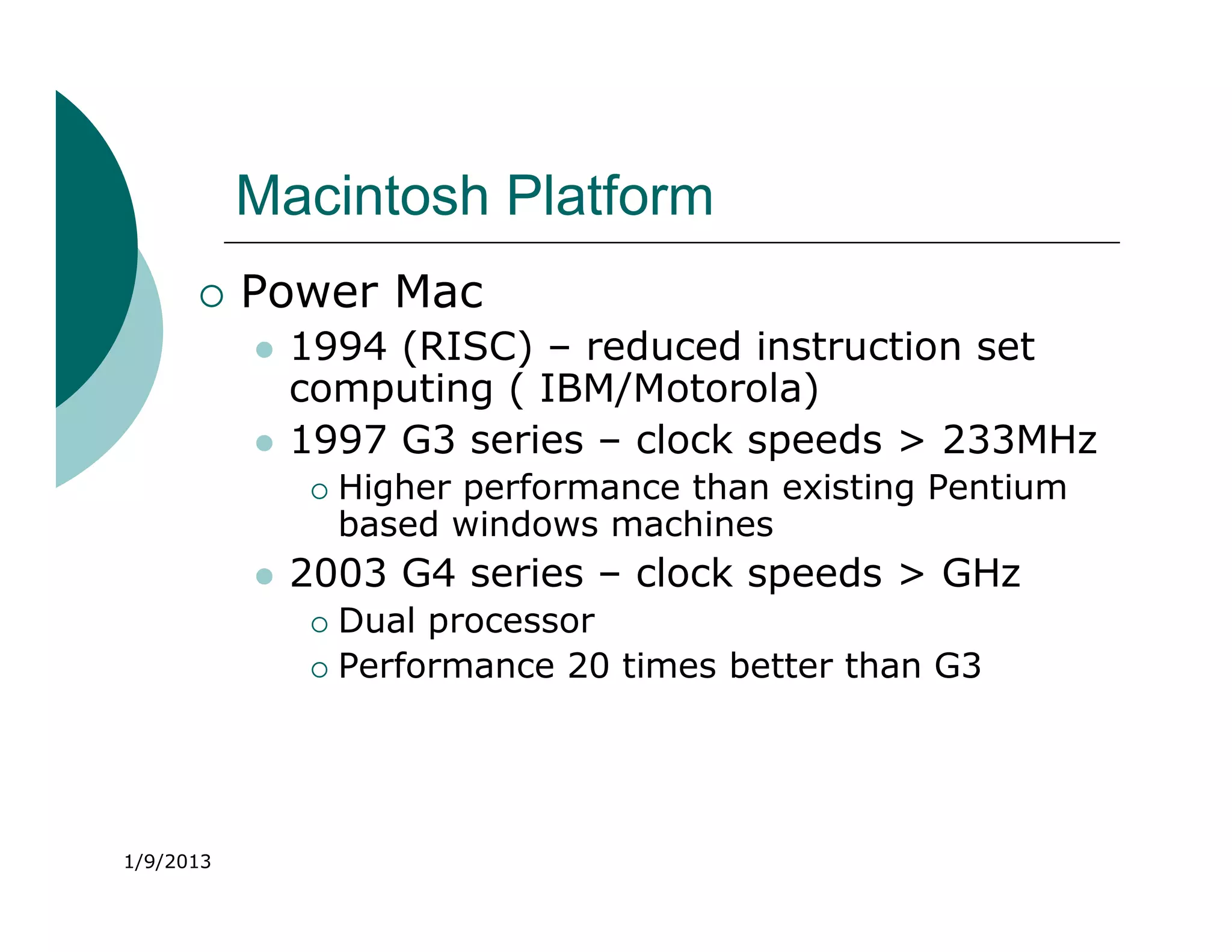 Macintosh Platform
          Power Mac
              1994 (RISC) – reduced instruction set
               computing ( IBM/Motorola)
              1997 G3 series – clock speeds > 233MHz
                  Higher performance than existing Pentium
                   based windows machines
              2003 G4 series – clock speeds > GHz
                Dual processor
                Performance 20 times better than G3




1/9/2013
 