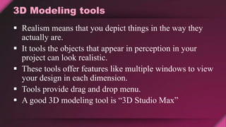 3D Modeling tools
 Realism means that you depict things in the way they
actually are.
 It tools the objects that appear in perception in your
project can look realistic.
 These tools offer features like multiple windows to view
your design in each dimension.
 Tools provide drag and drop menu.
 A good 3D modeling tool is “3D Studio Max”
 