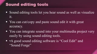 Sound editing tools
 Sound editing tools let you hear sound as well as visualize
it.
 You can cut/copy and paste sound edit it with great
accuracy.
 You can integrate sound into your multimedia project very
easily by using sound editing tools.
 •A good sound editing software is “Cool Edit” and
“Sound Forge”
 