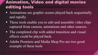 Animation, Video and digital movies
editing tools
 Animations are graphic scenes played back sequentially
and rapidly.
 These tools enable you to edit and assemble video clips
captured from camera, animations and other sources.
 The completed clip with added transition and visual
effects could be played back.
 Adobe Premiere and Media Shop Pro are two good
example of these tools
 