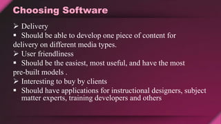 Choosing Software
 Delivery
 Should be able to develop one piece of content for
delivery on different media types.
 User friendliness
 Should be the easiest, most useful, and have the most
pre-built models .
 Interesting to buy by clients
 Should have applications for instructional designers, subject
matter experts, training developers and others
 