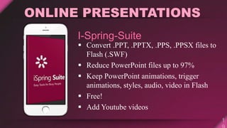  Convert .PPT, .PPTX, .PPS, .PPSX files to
Flash (.SWF)
 Reduce PowerPoint files up to 97%
 Keep PowerPoint animations, trigger
animations, styles, audio, video in Flash
 Free!
 Add Youtube videos
ONLINE PRESENTATIONS
I-Spring-Suite
 