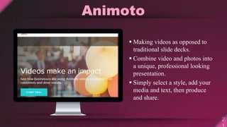 Animoto
 Making videos as opposed to
traditional slide decks.
 Combine video and photos into
a unique, professional looking
presentation.
 Simply select a style, add your
media and text, then produce
and share.
 