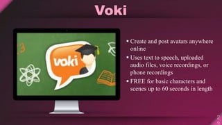 Voki
 Create and post avatars anywhere
online
 Uses text to speech, uploaded
audio files, voice recordings, or
phone recordings
 FREE for basic characters and
scenes up to 60 seconds in length
 