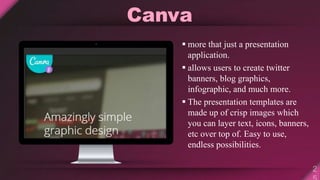 Canva
 more that just a presentation
application.
 allows users to create twitter
banners, blog graphics,
infographic, and much more.
 The presentation templates are
made up of crisp images which
you can layer text, icons, banners,
etc over top of. Easy to use,
endless possibilities.
 