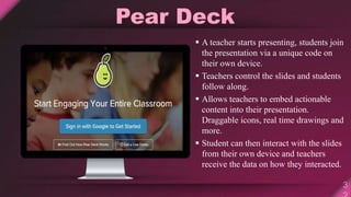 Pear Deck
 A teacher starts presenting, students join
the presentation via a unique code on
their own device.
 Teachers control the slides and students
follow along.
 Allows teachers to embed actionable
content into their presentation.
Draggable icons, real time drawings and
more.
 Student can then interact with the slides
from their own device and teachers
receive the data on how they interacted.
 