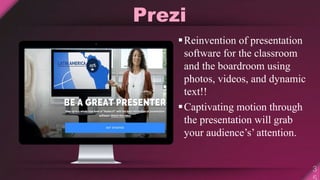 Prezi
Reinvention of presentation
software for the classroom
and the boardroom using
photos, videos, and dynamic
text!!
Captivating motion through
the presentation will grab
your audience’s’ attention.
 