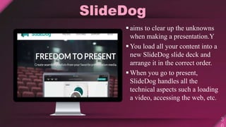 SlideDog
 aims to clear up the unknowns
when making a presentation.Y
 You load all your content into a
new SlideDog slide deck and
arrange it in the correct order.
 When you go to present,
SlideDog handles all the
technical aspects such a loading
a video, accessing the web, etc.
 