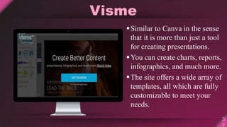 Visme
Similar to Canva in the sense
that it is more than just a tool
for creating presentations.
You can create charts, reports,
infographics, and much more.
The site offers a wide array of
templates, all which are fully
customizable to meet your
needs.
 
