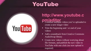 YouTube
http://www.youtube.c
om/editor Combine multiple videos you’ve uploaded to
create a new longer video
 Trim the beginning and / or end of your
videos
 Add a soundtrack from Creative Commons
AudioSwap library
 Create new videos without worrying about
file formats, and publish the new video to
YouTube with one click (no new upload is
required)
 